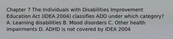 Chapter 7 The Individuals with Disabilities Improvement Education Act (IDEA 2004) classifies ADD under which category? A. Learning disabilities B. Mood disorders C. Other health impairments D. ADHD is not covered by IDEA 2004