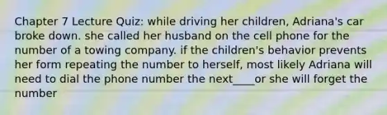 Chapter 7 Lecture Quiz: while driving her children, Adriana's car broke down. she called her husband on the cell phone for the number of a towing company. if the children's behavior prevents her form repeating the number to herself, most likely Adriana will need to dial the phone number the next____or she will forget the number