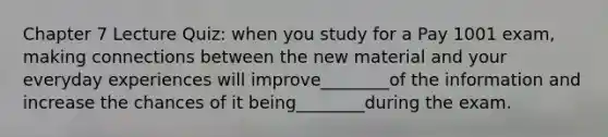 Chapter 7 Lecture Quiz: when you study for a Pay 1001 exam, making connections between the new material and your everyday experiences will improve________of the information and increase the chances of it being________during the exam.