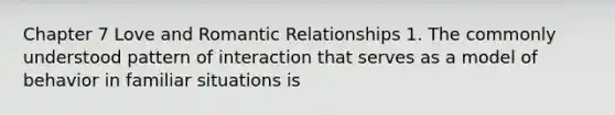 Chapter 7 Love and Romantic Relationships 1. The commonly understood pattern of interaction that serves as a model of behavior in familiar situations is