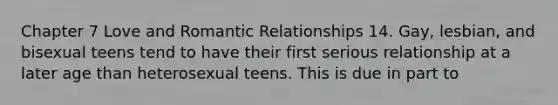 Chapter 7 Love and Romantic Relationships 14. Gay, lesbian, and bisexual teens tend to have their first serious relationship at a later age than heterosexual teens. This is due in part to