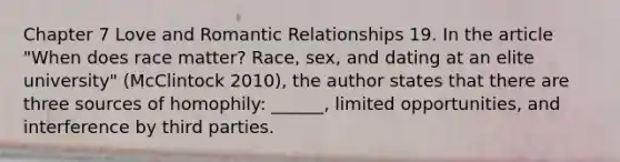 Chapter 7 Love and Romantic Relationships 19. In the article "When does race matter? Race, sex, and dating at an elite university" (McClintock 2010), the author states that there are three sources of homophily: ______, limited opportunities, and interference by third parties.