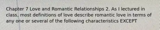 Chapter 7 Love and Romantic Relationships 2. As I lectured in class, most definitions of love describe romantic love in terms of any one or several of the following characteristics EXCEPT