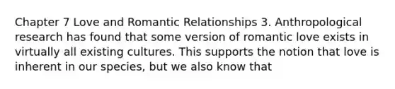 Chapter 7 Love and Romantic Relationships 3. Anthropological research has found that some version of romantic love exists in virtually all existing cultures. This supports the notion that love is inherent in our species, but we also know that