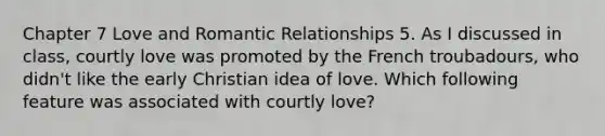 Chapter 7 Love and Romantic Relationships 5. As I discussed in class, courtly love was promoted by the French troubadours, who didn't like the early Christian idea of love. Which following feature was associated with courtly love?