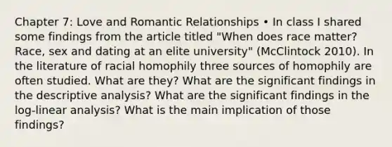 Chapter 7: Love and Romantic Relationships • In class I shared some findings from the article titled "When does race matter? Race, sex and dating at an elite university" (McClintock 2010). In the literature of racial homophily three sources of homophily are often studied. What are they? What are the significant findings in the descriptive analysis? What are the significant findings in the log-linear analysis? What is the main implication of those findings?