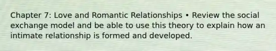 Chapter 7: Love and Romantic Relationships • Review the social exchange model and be able to use this theory to explain how an intimate relationship is formed and developed.