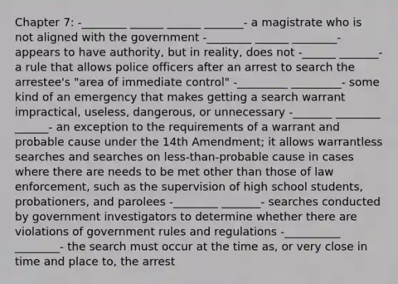 Chapter 7: -________ ______ ______ _______- a magistrate who is not aligned with the government -________ ______ ________- appears to have authority, but in reality, does not -______ _______- a rule that allows police officers after an arrest to search the arrestee's "area of immediate control" -_________ _________- some kind of an emergency that makes getting a search warrant impractical, useless, dangerous, or unnecessary -_______ ________ ______- an exception to the requirements of a warrant and probable cause under the 14th Amendment; it allows warrantless searches and searches on less-than-probable cause in cases where there are needs to be met other than those of law enforcement, such as the supervision of high school students, probationers, and parolees -________ _______- searches conducted by government investigators to determine whether there are violations of government rules and regulations -__________ ________- the search must occur at the time as, or very close in time and place to, the arrest