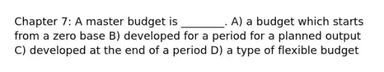 Chapter 7: A master budget is ________. A) a budget which starts from a zero base B) developed for a period for a planned output C) developed at the end of a period D) a type of flexible budget