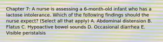 Chapter 7: A nurse is assessing a 6-month-old infant who has a lactose intolerance. Which of the following findings should the nurse expect? (Select all that apply) A. Abdominal distension B. Flatus C. Hypoactive bowel sounds D. Occasional diarrhea E. Visible peristalsis