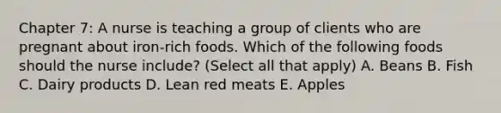 Chapter 7: A nurse is teaching a group of clients who are pregnant about iron-rich foods. Which of the following foods should the nurse include? (Select all that apply) A. Beans B. Fish C. Dairy products D. Lean red meats E. Apples