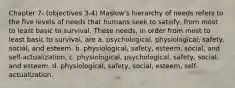 Chapter 7- (objectives 3-4) Maslow's hierarchy of needs refers to the five levels of needs that humans seek to satisfy, from most to least basic to survival. These needs, in order from most to least basic to survival, are a. psychological, physiological, safety, social, and esteem. b. physiological, safety, esteem, social, and self-actualization. c. physiological, psychological, safety, social, and esteem. d. physiological, safety, social, esteem, self-actualization.