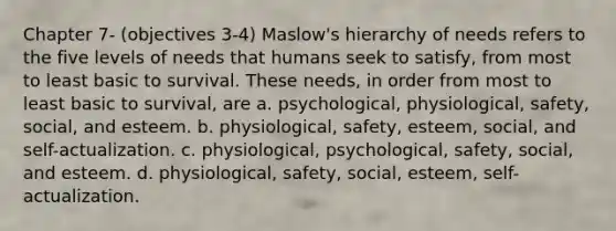 Chapter 7- (objectives 3-4) Maslow's hierarchy of needs refers to the five levels of needs that humans seek to satisfy, from most to least basic to survival. These needs, in order from most to least basic to survival, are a. psychological, physiological, safety, social, and esteem. b. physiological, safety, esteem, social, and self-actualization. c. physiological, psychological, safety, social, and esteem. d. physiological, safety, social, esteem, self-actualization.