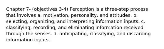 Chapter 7- (objectives 3-4) Perception is a three-step process that involves a. motivation, personality, and attitudes. b. selecting, organizing, and interpreting information inputs. c. classifying, recording, and eliminating information received through the senses. d. anticipating, classifying, and discarding information inputs.