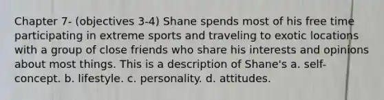 Chapter 7- (objectives 3-4) Shane spends most of his free time participating in extreme sports and traveling to exotic locations with a group of close friends who share his interests and opinions about most things. This is a description of Shane's a. self-concept. b. lifestyle. c. personality. d. attitudes.