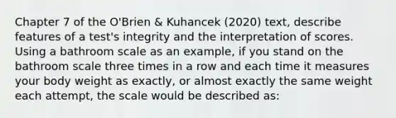 Chapter 7 of the O'Brien & Kuhancek (2020) text, describe features of a test's integrity and the interpretation of scores. Using a bathroom scale as an example, if you stand on the bathroom scale three times in a row and each time it measures your body weight as exactly, or almost exactly the same weight each attempt, the scale would be described as: