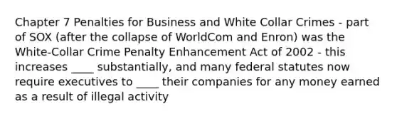 Chapter 7 Penalties for Business and White Collar Crimes - part of SOX (after the collapse of WorldCom and Enron) was the White-Collar Crime Penalty Enhancement Act of 2002 - this increases ____ substantially, and many federal statutes now require executives to ____ their companies for any money earned as a result of illegal activity