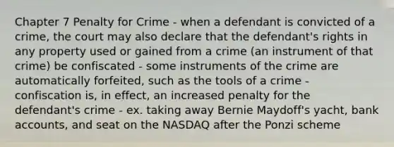 Chapter 7 Penalty for Crime - when a defendant is convicted of a crime, the court may also declare that the defendant's rights in any property used or gained from a crime (an instrument of that crime) be confiscated - some instruments of the crime are automatically forfeited, such as the tools of a crime - confiscation is, in effect, an increased penalty for the defendant's crime - ex. taking away Bernie Maydoff's yacht, bank accounts, and seat on the NASDAQ after the Ponzi scheme