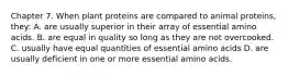 Chapter 7. When plant proteins are compared to animal proteins, they: A. are usually superior in their array of essential amino acids. B. are equal in quality so long as they are not overcooked. C. usually have equal quantities of essential amino acids D. are usually deficient in one or more essential amino acids.