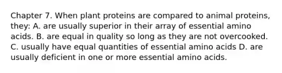 Chapter 7. When plant proteins are compared to animal proteins, they: A. are usually superior in their array of essential amino acids. B. are equal in quality so long as they are not overcooked. C. usually have equal quantities of essential amino acids D. are usually deficient in one or more essential amino acids.