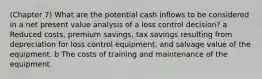 (Chapter 7) What are the potential cash inflows to be considered in a net present value analysis of a loss control decision? a Reduced costs, premium savings, tax savings resulting from depreciation for loss control equipment, and salvage value of the equipment. b The costs of training and maintenance of the equipment.