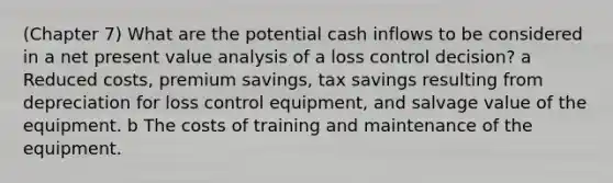 (Chapter 7) What are the potential cash inflows to be considered in a net present value analysis of a loss control decision? a Reduced costs, premium savings, tax savings resulting from depreciation for loss control equipment, and salvage value of the equipment. b The costs of training and maintenance of the equipment.