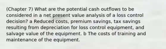 (Chapter 7) What are the potential cash outflows to be considered in a net present value analysis of a loss control decision? a Reduced costs, premium savings, tax savings resulting from depreciation for loss control equipment, and salvage value of the equipment. b The costs of training and maintenance of the equipment.