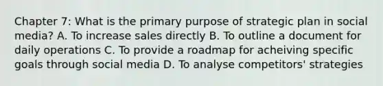 Chapter 7: What is the primary purpose of strategic plan in social media? A. To increase sales directly B. To outline a document for daily operations C. To provide a roadmap for acheiving specific goals through social media D. To analyse competitors' strategies