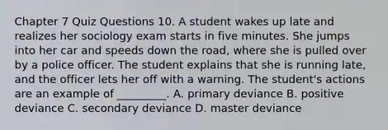 Chapter 7 Quiz Questions 10. A student wakes up late and realizes her sociology exam starts in five minutes. She jumps into her car and speeds down the road, where she is pulled over by a police officer. The student explains that she is running late, and the officer lets her off with a warning. The student's actions are an example of _________. A. primary deviance B. positive deviance C. secondary deviance D. master deviance