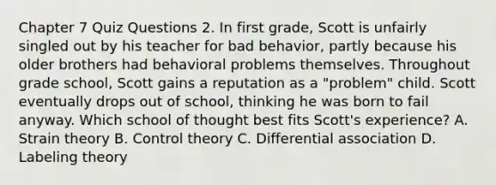 Chapter 7 Quiz Questions 2. In first grade, Scott is unfairly singled out by his teacher for bad behavior, partly because his older brothers had behavioral problems themselves. Throughout grade school, Scott gains a reputation as a "problem" child. Scott eventually drops out of school, thinking he was born to fail anyway. Which school of thought best fits Scott's experience? A. Strain theory B. Control theory C. Differential association D. Labeling theory