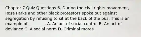 Chapter 7 Quiz Questions 6. During <a href='https://www.questionai.com/knowledge/kwq766eC44-the-civil-rights-movement' class='anchor-knowledge'>the civil rights movement</a>, Rosa Parks and other black protestors spoke out against segregation by refusing to sit at the back of the bus. This is an example of ________. A. An act of social control B. An act of deviance C. A social norm D. Criminal mores