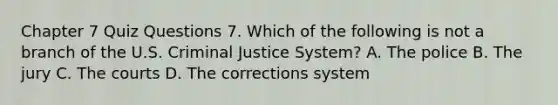 Chapter 7 Quiz Questions 7. Which of the following is not a branch of the U.S. Criminal Justice System? A. The police B. The jury C. The courts D. The corrections system