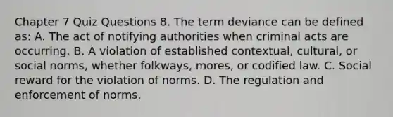 Chapter 7 Quiz Questions 8. The term deviance can be defined as: A. The act of notifying authorities when criminal acts are occurring. B. A violation of established contextual, cultural, or social norms, whether folkways, mores, or codified law. C. Social reward for the violation of norms. D. The regulation and enforcement of norms.