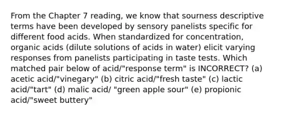 From the Chapter 7 reading, we know that sourness descriptive terms have been developed by sensory panelists specific for different food acids. When standardized for concentration, organic acids (dilute solutions of acids in water) elicit varying responses from panelists participating in taste tests. Which matched pair below of acid/"response term" is INCORRECT? (a) acetic acid/"vinegary" (b) citric acid/"fresh taste" (c) lactic acid/"tart" (d) malic acid/ "green apple sour" (e) propionic acid/"sweet buttery"