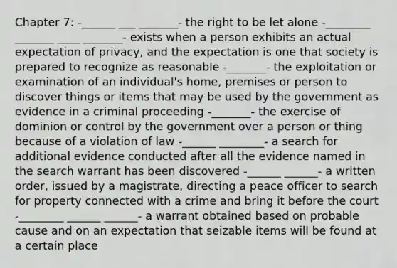 Chapter 7: -______ ___ _______- the right to be let alone -________ _______ ____ _______- exists when a person exhibits an actual expectation of privacy, and the expectation is one that society is prepared to recognize as reasonable -_______- the exploitation or examination of an individual's home, premises or person to discover things or items that may be used by the government as evidence in a criminal proceeding -_______- the exercise of dominion or control by the government over a person or thing because of a violation of law -______ ________- a search for additional evidence conducted after all the evidence named in the search warrant has been discovered -______ ______- a written order, issued by a magistrate, directing a peace officer to search for property connected with a crime and bring it before the court -________ ______ ______- a warrant obtained based on probable cause and on an expectation that seizable items will be found at a certain place