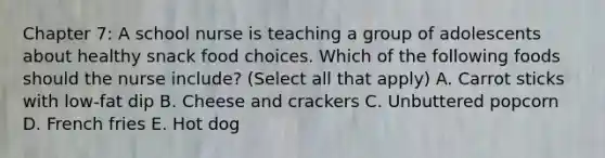 Chapter 7: A school nurse is teaching a group of adolescents about healthy snack food choices. Which of the following foods should the nurse include? (Select all that apply) A. Carrot sticks with low-fat dip B. Cheese and crackers C. Unbuttered popcorn D. French fries E. Hot dog