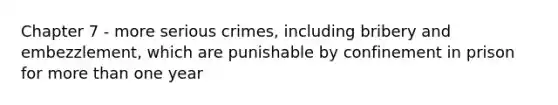 Chapter 7 - more serious crimes, including bribery and embezzlement, which are punishable by confinement in prison for more than one year