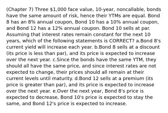 (Chapter 7) Three 1,000 face value, 10-year, noncallable, bonds have the same amount of risk, hence their YTMs are equal. Bond 8 has an 8% annual coupon, Bond 10 has a 10% annual coupon, and Bond 12 has a 12% annual coupon. Bond 10 sells at par. Assuming that interest rates remain constant for the next 10 years, which of the following statements is CORRECT? a.Bond 8's current yield will increase each year. b.Bond 8 sells at a discount (its price is less than par), and its price is expected to increase over the next year. c.Since the bonds have the same YTM, they should all have the same price, and since interest rates are not expected to change, their prices should all remain at their current levels until maturity. d.Bond 12 sells at a premium (its price is greater than par), and its price is expected to increase over the next year. e.Over the next year, Bond 8's price is expected to decrease, Bond 10's price is expected to stay the same, and Bond 12's price is expected to increase.