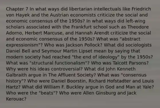 Chapter 7 In what ways did libertarian intellectuals like Friedrich von Hayek and the Austrian economists criticize the social and economic consensus of the 1950s? In what ways did left-wing scholars associated with the Frankfurt school such as Theodore Adorno, Herbert Marcuse, and Hannah Arendt criticize the social and economic consensus of the 1950s? What was "abstract expressionism"? Who was Jackson Pollock? What did sociologists Daniel Bell and Seymour Martin Lipset mean by saying that modern society had reached "the end of ideology" by the 1950s? What was "structural functionalism"? Who was Talcott Parsons? Why were his ideas controversial? What did John Kenneth Galbraith argue in <a href='https://www.questionai.com/knowledge/kAZn2rJR5Z-the-affluent-society' class='anchor-knowledge'>the affluent society</a>? What was "consensus history"? Who were Daniel Boorstin, Richard Hofstadter and Louis Hartz? What did William F. Buckley argue in God and Man at Yale? Who were the "beats"? Who were Allen Ginsburg and <a href='https://www.questionai.com/knowledge/kT7In4wm6J-jack-kerouac' class='anchor-knowledge'>jack kerouac</a>?