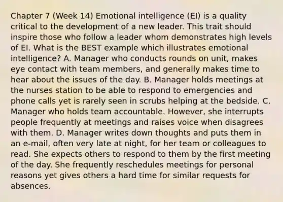 Chapter 7 (Week 14) Emotional intelligence (EI) is a quality critical to the development of a new leader. This trait should inspire those who follow a leader whom demonstrates high levels of EI. What is the BEST example which illustrates emotional intelligence? A. Manager who conducts rounds on unit, makes eye contact with team members, and generally makes time to hear about the issues of the day. B. Manager holds meetings at the nurses station to be able to respond to emergencies and phone calls yet is rarely seen in scrubs helping at the bedside. C. Manager who holds team accountable. However, she interrupts people frequently at meetings and raises voice when disagrees with them. D. Manager writes down thoughts and puts them in an e-mail, often very late at night, for her team or colleagues to read. She expects others to respond to them by the first meeting of the day. She frequently reschedules meetings for personal reasons yet gives others a hard time for similar requests for absences.