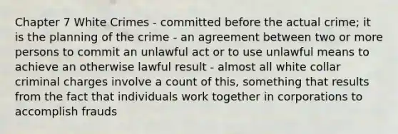 Chapter 7 White Crimes - committed before the actual crime; it is the planning of the crime - an agreement between two or more persons to commit an unlawful act or to use unlawful means to achieve an otherwise lawful result - almost all white collar criminal charges involve a count of this, something that results from the fact that individuals work together in corporations to accomplish frauds