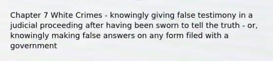 Chapter 7 White Crimes - knowingly giving false testimony in a judicial proceeding after having been sworn to tell the truth - or, knowingly making false answers on any form filed with a government