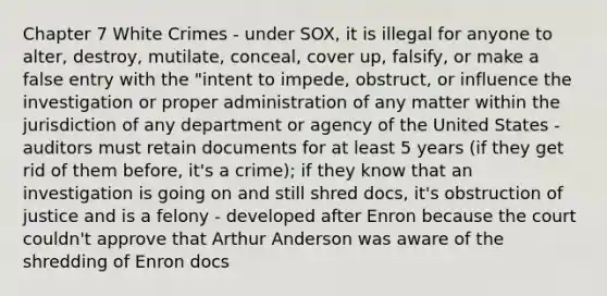 Chapter 7 White Crimes - under SOX, it is illegal for anyone to alter, destroy, mutilate, conceal, cover up, falsify, or make a false entry with the "intent to impede, obstruct, or influence the investigation or proper administration of any matter within the jurisdiction of any department or agency of the United States - auditors must retain documents for at least 5 years (if they get rid of them before, it's a crime); if they know that an investigation is going on and still shred docs, it's obstruction of justice and is a felony - developed after Enron because the court couldn't approve that Arthur Anderson was aware of the shredding of Enron docs