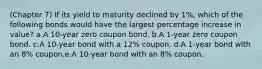 (Chapter 7) If its yield to maturity declined by 1%, which of the following bonds would have the largest percentage increase in value? a.A 10-year zero coupon bond. b.A 1-year zero coupon bond. c.A 10-year bond with a 12% coupon. d.A 1-year bond with an 8% coupon.e.A 10-year bond with an 8% coupon.