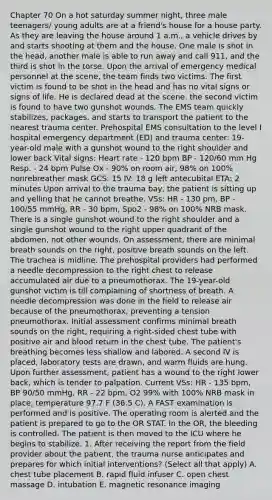 Chapter 70 On a hot saturday summer night, three male teenagers/ young adults are at a friend's house for a house party. As they are leaving the house around 1 a.m., a vehicle drives by and starts shooting at them and the house. One male is shot in the head, another male is able to run away and call 911, and the third is shot in the torse. Upon the arrival of emergency medical personnel at the scene, the team finds two victims. The first victim is found to be shot in the head and has no vital signs or signs of life. He is declared dead at the scene. the second victim is found to have two gunshot wounds. The EMS team quickly stabilizes, packages, and starts to transport the patient to the nearest trauma center. Prehospital EMS consultation to the level I hospital emergency department (ED) and trauma center: 19-year-old male with a gunshot wound to the right shoulder and lower back Vital signs: Heart rate - 120 bpm BP - 120/60 mm Hg Resp. - 24 bpm Pulse Ox - 90% on room air, 98% on 100% nonrebreather mask GCS: 15 IV: 18 g left antecubital ETA: 2 minutes Upon arrival to the trauma bay, the patient is sitting up and yelling that he cannot breathe. VSs: HR - 130 pm, BP - 100/55 mmHg, RR - 30 bpm, Spo2 - 98% on 100% NRB mask. There is a single gunshot wound to the right shoulder and a single gunshot wound to the right upper quadrant of the abdomen, not other wounds. On assessment, there are minimal breath sounds on the right, positive breath sounds on the left. The trachea is midline. The prehospital providers had performed a needle decompression to the right chest to release accumulated air due to a pneumothorax. The 19-year-old gunshot victim is till complaining of shortness of breath. A needle decompression was done in the field to release air because of the pneumothorax, preventing a tension pneumothorax. Initial assessment confirms minimal breath sounds on the right, requiring a right-sided chest tube with positive air and blood return in the chest tube. The patient's breathing becomes less shallow and labored. A second IV is placed, laboratory tests are drawn, and warm fluids are hung. Upon further assessment, patient has a wound to the right lower back, which is tender to palpation. Current VSs: HR - 135 bpm, BP 90/50 mmHg, RR - 22 bpm, O2 99% with 100% NRB mask in place, temperature 97.7 F (36.5 C). A FAST examination is performed and is positive. The operating room is alerted and the patient is prepared to go to the OR STAT. In the OR, the bleeding is controlled. The patient is then moved to the ICU where he begins to stabilize. 1. After receiving the report from the field provider about the patient, the trauma nurse anticipates and prepares for which initial interventions? (Select all that apply) A. chest tube placement B. rapid fluid infuser C. open chest massage D. intubation E. magnetic resonance imaging