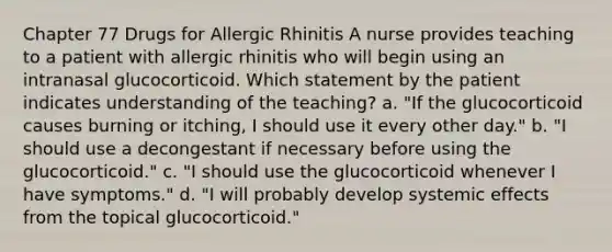 Chapter 77 Drugs for Allergic Rhinitis A nurse provides teaching to a patient with allergic rhinitis who will begin using an intranasal glucocorticoid. Which statement by the patient indicates understanding of the teaching? a. "If the glucocorticoid causes burning or itching, I should use it every other day." b. "I should use a decongestant if necessary before using the glucocorticoid." c. "I should use the glucocorticoid whenever I have symptoms." d. "I will probably develop systemic effects from the topical glucocorticoid."