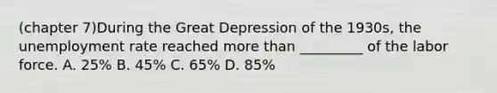 (chapter 7)During the Great Depression of the 1930s, the unemployment rate reached more than _________ of the labor force. A. 25% B. 45% C. 65% D. 85%