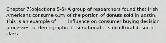 Chapter 7(objections 5-6) A group of researchers found that Irish Americans consume 63% of the portion of donuts sold in Bostin. This is an example of ____ influence on consumer buying decision processes. a. demographic b. situational c. subcultural d. social class