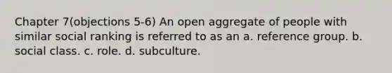 Chapter 7(objections 5-6) An open aggregate of people with similar social ranking is referred to as an a. reference group. b. social class. c. role. d. subculture.