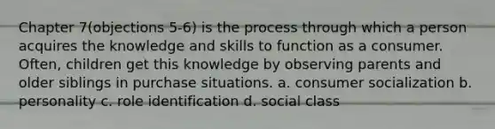 Chapter 7(objections 5-6) is the process through which a person acquires the knowledge and skills to function as a consumer. Often, children get this knowledge by observing parents and older siblings in purchase situations. a. consumer socialization b. personality c. role identification d. social class